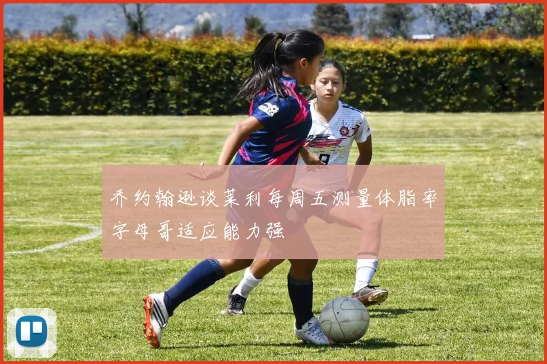 乔约翰逊谈莱利每周五测量体脂率字母哥适应能力强