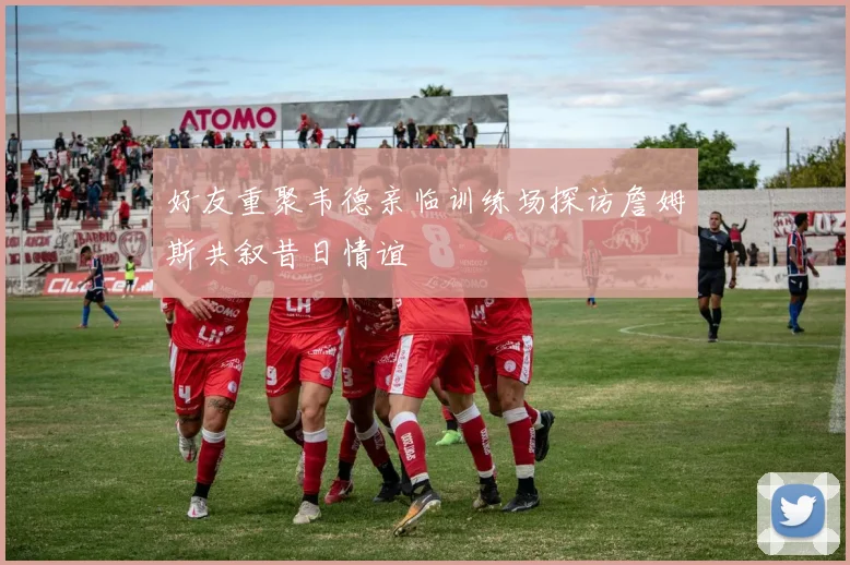 好友重聚韦德亲临训练场探访詹姆斯共叙昔日情谊